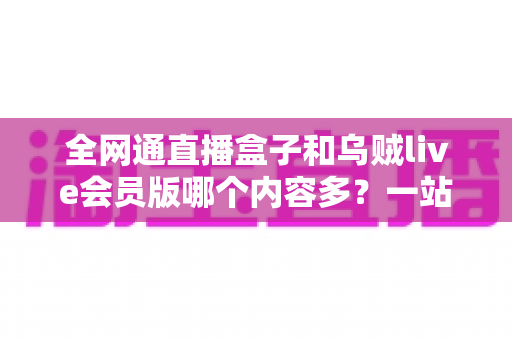 全网通直播盒子和乌贼live会员版哪个内容多？一站式内容资源深度对比指南