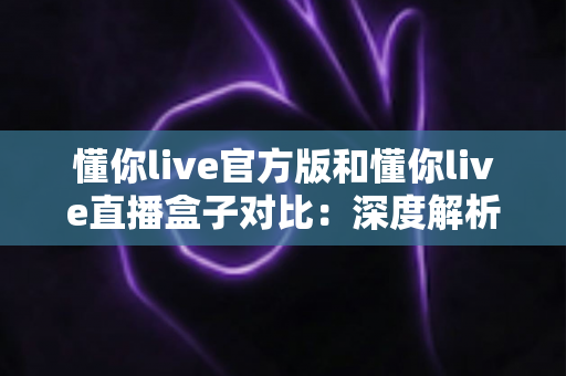 懂你live官方版和懂你live直播盒子对比：深度解析两者差异，帮你选出最合适的观看方案