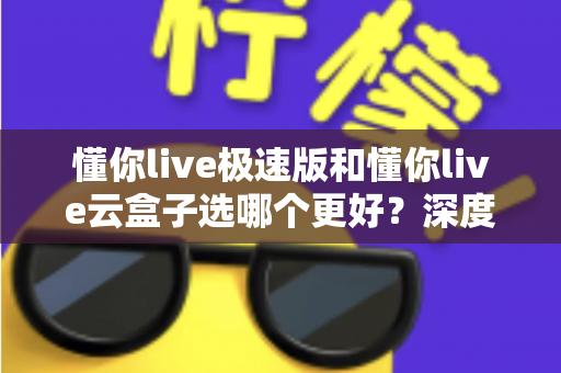 懂你live极速版和懂你live云盒子选哪个更好?深度对比分析与实用选购指南 懂你live极速版和懂你live云盒子选哪个更好?深度对比分析与实用选购指南