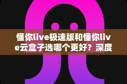 懂你live极速版和懂你live云盒子选哪个更好？深度对比分析与实用选购指南