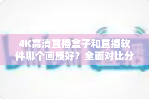 4K高清直播盒子和直播软件哪个画质好？全面对比分析帮你做出明智选择