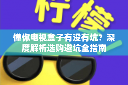 懂你电视盒子有没有坑？深度解析选购避坑全指南