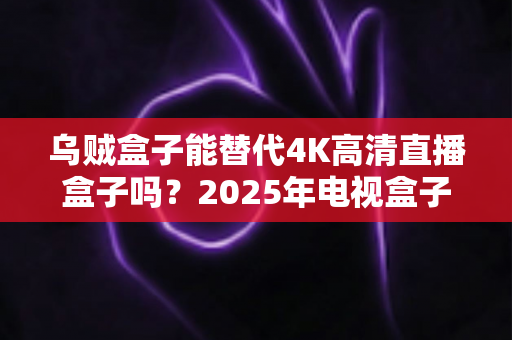 乌贼盒子能替代4K高清直播盒子吗?2025年电视盒子选购深度解析与真实体验分享 乌贼盒子能替代4K高清直播盒子吗?2025年电视盒子选购深度解析与真实体验分享