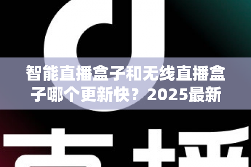 智能直播盒子和无线直播盒子哪个更新快？2025最新选购与系统升级全解析