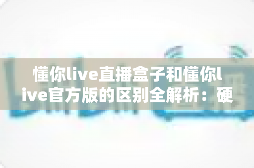 懂你live直播盒子和懂你live官方版的区别全解析:硬件与软件怎么选才最划算? 懂你live直播盒子和懂你live官方版的区别全解析:硬件与软件怎么选才最划算?