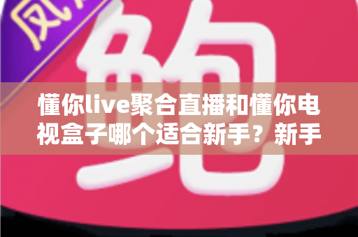 懂你live聚合直播和懂你电视盒子哪个适合新手？新手入门选购与使用全指南