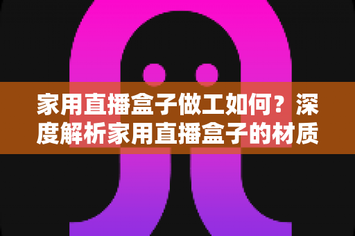 家用直播盒子做工如何?深度解析家用直播盒子的材质工艺与选购指南 家用直播盒子做工如何?深度解析家用直播盒子的材质工艺与选购指南