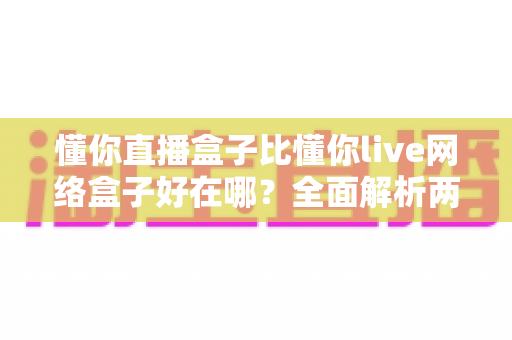 懂你直播盒子比懂你live网络盒子好在哪？全面解析两大观影神器的真实差距，帮你选对不踩坑