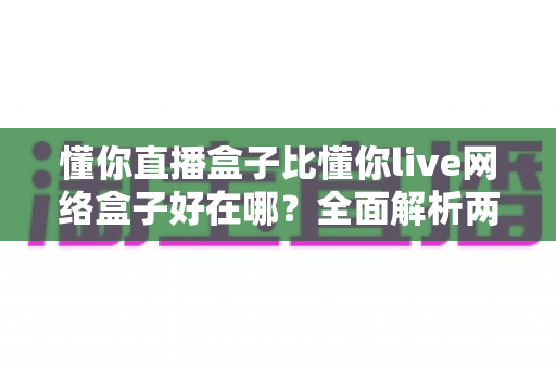 懂你直播盒子比懂你live网络盒子好在哪？全面解析两大观影神器的真实差距，帮你选对不踩坑