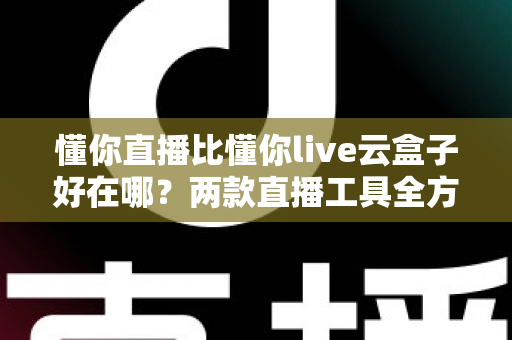 懂你直播比懂你live云盒子好在哪?两款直播工具全方位对比与选购指南 懂你直播比懂你live云盒子好在哪?两款直播工具全方位对比与选购指南