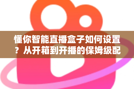 懂你智能直播盒子如何设置？从开箱到开播的保姆级配置教程与实用避坑指南
