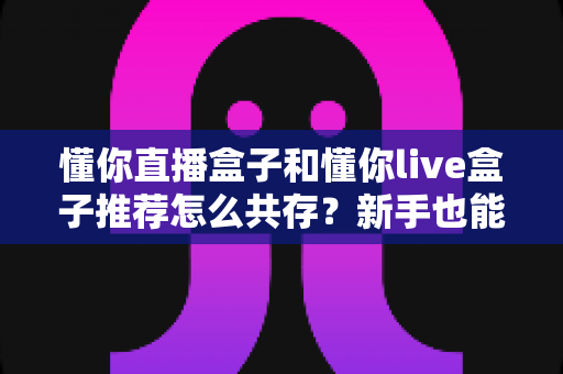 懂你直播盒子和懂你live盒子推荐怎么共存？新手也能上手的双版本安装使用全攻略