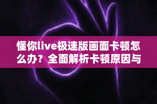 懂你live极速版画面卡顿怎么办？全面解析卡顿原因与实用解决方案指南