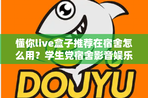 懂你live盒子推荐在宿舍怎么用?学生党宿舍影音娱乐一站式实用指南 懂你live盒子推荐在宿舍怎么用?学生党宿舍影音娱乐一站式实用指南