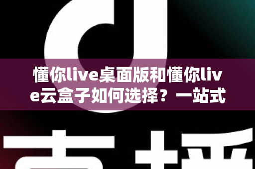 懂你live桌面版和懂你live云盒子如何选择?一站式对比评测与选购攻略 懂你live桌面版和懂你live云盒子如何选择?一站式对比评测与选购攻略