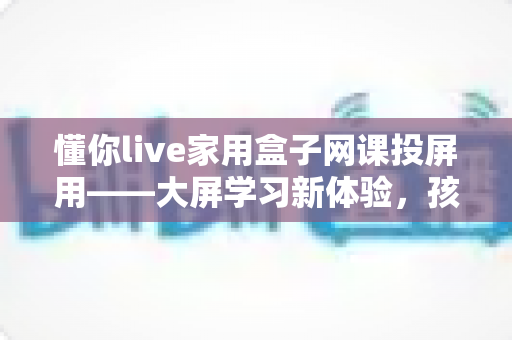 懂你live家用盒子网课投屏用——大屏学习新体验，孩子网课更专注的家庭神器