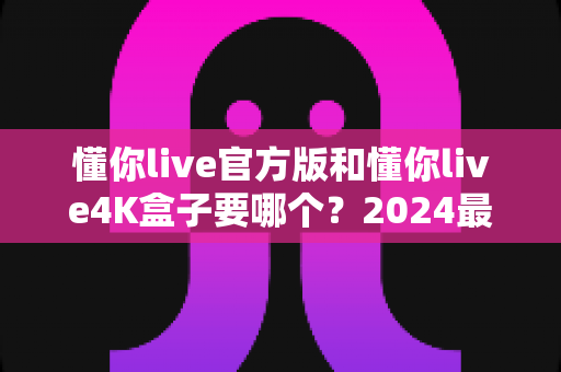 懂你live官方版和懂你live4K盒子要哪个？2024最全选购对比指南，看完不再纠结！