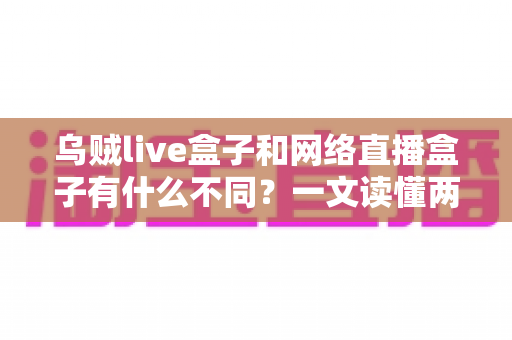 乌贼live盒子和网络直播盒子有什么不同？一文读懂两者核心差异与选购指南