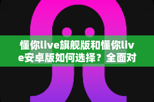 懂你live旗舰版和懂你live安卓版如何选择？全面对比指南帮你找到最适合的直播方案