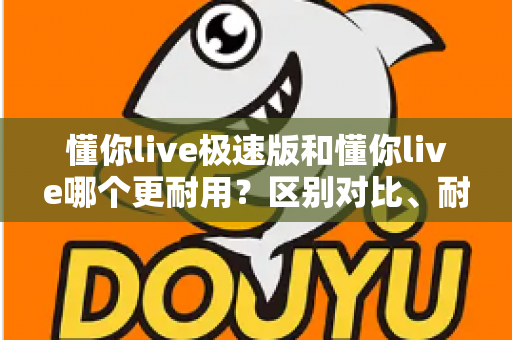 懂你live极速版和懂你live哪个更耐用？区别对比、耐用性分析与选购指南一文讲清