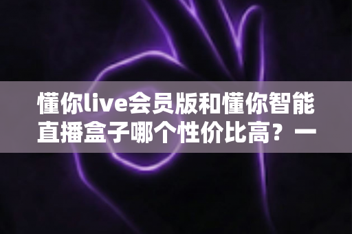 懂你live会员版和懂你智能直播盒子哪个性价比高？一篇文章帮你算清这笔账