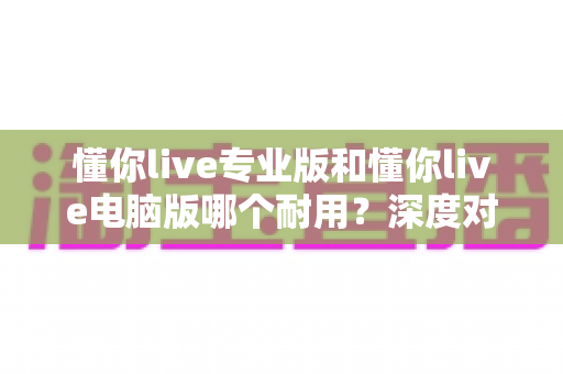 懂你live专业版和懂你live电脑版哪个耐用？深度对比测评助你选对版本
