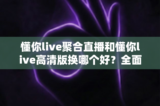 懂你live聚合直播和懂你live高清版换哪个好？全面对比解析助你轻松选对版本