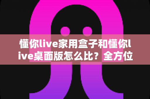 懂你live家用盒子和懂你live桌面版怎么比?全方位深度对比帮你选对直播利器 懂你live家用盒子和懂你live桌面版怎么比?全方位深度对比帮你选对直播利器