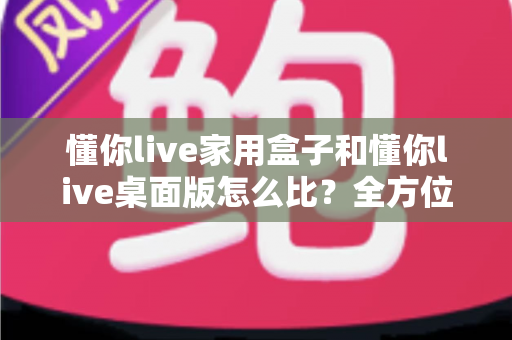 懂你live家用盒子和懂你live桌面版怎么比？全方位深度对比帮你选对直播利器