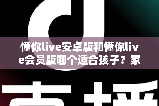 懂你live安卓版和懂你live会员版哪个适合孩子？家长必读的选择指南