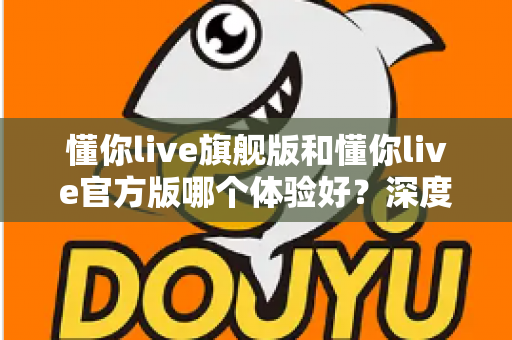 懂你live旗舰版和懂你live官方版哪个体验好?深度对比分析帮你选出最适合的版本 懂你live旗舰版和懂你live官方版哪个体验好?深度对比分析帮你选出最适合的版本
