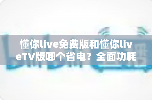 懂你live免费版和懂你liveTV版哪个省电?全面功耗对比分析与省电指南 懂你live免费版和懂你liveTV版哪个省电?全面功耗对比分析与省电指南