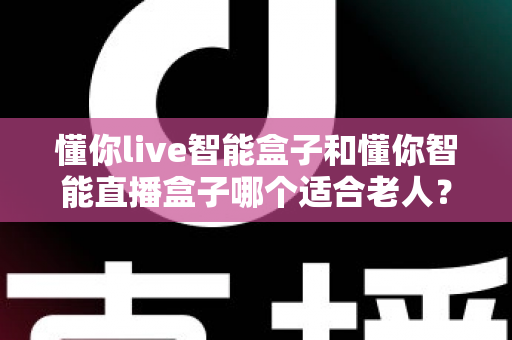 懂你live智能盒子和懂你智能直播盒子哪个适合老人?长辈智能盒子选购全攻略 懂你live智能盒子和懂你智能直播盒子哪个适合老人?长辈智能盒子选购全攻略