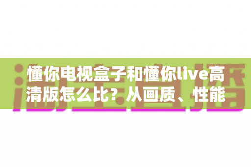 懂你电视盒子和懂你live高清版怎么比？从画质、性能到成本的全方位选购指南与深度测评解析