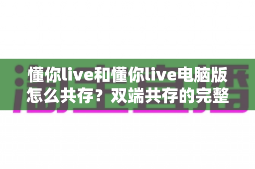 懂你live和懂你live电脑版怎么共存?双端共存的完整设置指南与实用技巧详解 懂你live和懂你live电脑版怎么共存?双端共存的完整设置指南与实用技巧详解