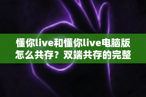 懂你live和懂你live电脑版怎么共存?双端共存的完整设置指南与实用技巧详解 懂你live和懂你live电脑版怎么共存?双端共存的完整设置指南与实用技巧详解