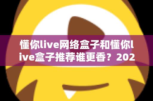 懂你live网络盒子和懂你live盒子推荐谁更香？2025年家庭影音选购深度对比指南，看完不踩坑