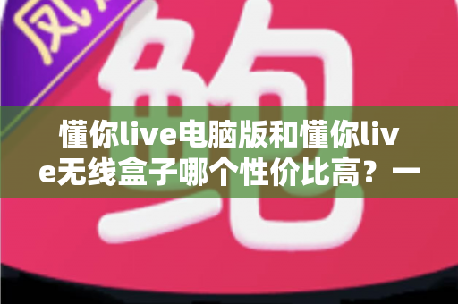 懂你live电脑版和懂你live无线盒子哪个性价比高?一篇看懂选购门道的深度对比指南 懂你live电脑版和懂你live无线盒子哪个性价比高?一篇看懂选购门道的深度对比指南