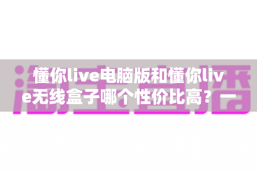 懂你live电脑版和懂你live无线盒子哪个性价比高？一篇看懂选购门道的深度对比指南