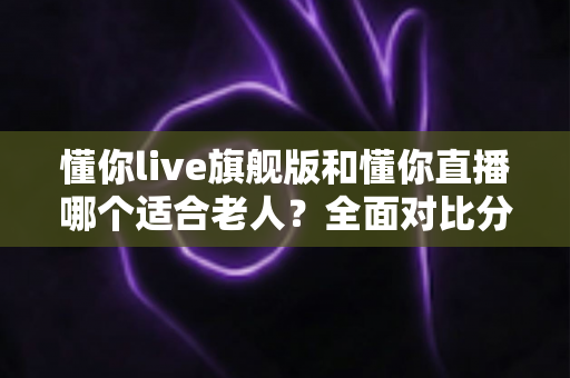 懂你live旗舰版和懂你直播哪个适合老人?全面对比分析与实用选购指南 懂你live旗舰版和懂你直播哪个适合老人?全面对比分析与实用选购指南