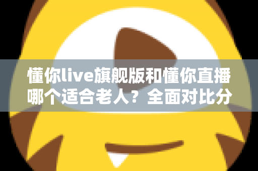 懂你live旗舰版和懂你直播哪个适合老人?全面对比分析与实用选购指南 懂你live旗舰版和懂你直播哪个适合老人?全面对比分析与实用选购指南