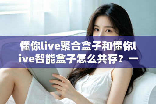 懂你live聚合盒子和懂你live智能盒子怎么共存？一文读懂双盒共存方案与实用技巧