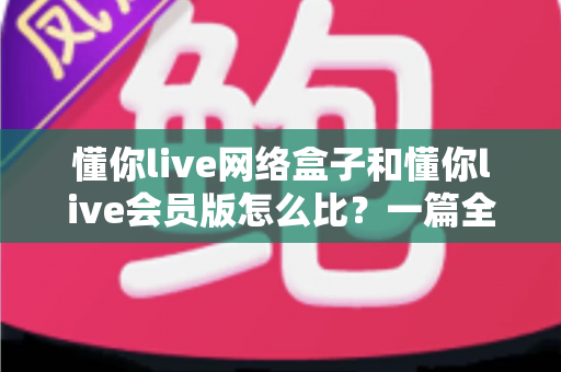 懂你live网络盒子和懂你live会员版怎么比?一篇全方位对比帮你选对不选贵 懂你live网络盒子和懂你live会员版怎么比?一篇全方位对比帮你选对不选贵