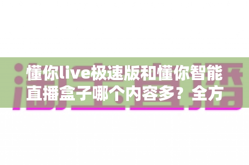 懂你live极速版和懂你智能直播盒子哪个内容多？全方位深度对比帮你一次搞懂