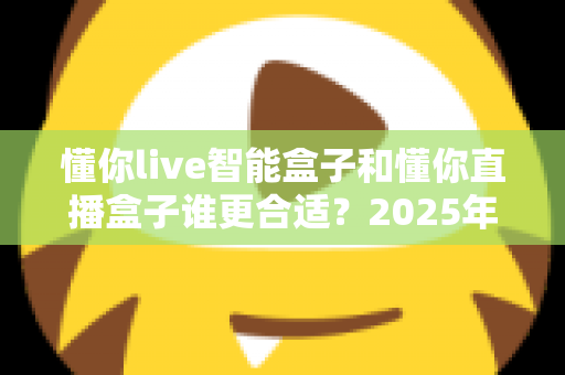 懂你live智能盒子和懂你直播盒子谁更合适?2025年家庭观影设备选购全攻略与深度对比指南 懂你live智能盒子和懂你直播盒子谁更合适?2025年家庭观影设备选购全攻略与深度对比指南
