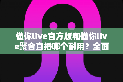 懂你live官方版和懂你live聚合直播哪个耐用?全面解析帮你选对版本 懂你live官方版和懂你live聚合直播哪个耐用?全面解析帮你选对版本