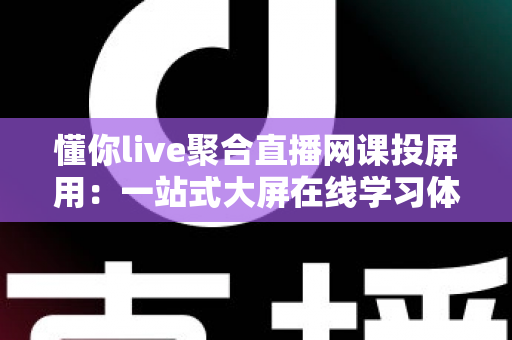 懂你live聚合直播网课投屏用：一站式大屏在线学习体验全解析