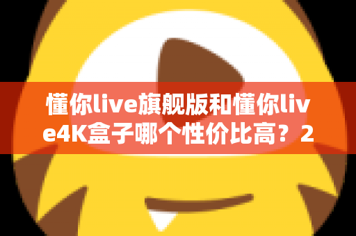 懂你live旗舰版和懂你live4K盒子哪个性价比高?2025最新深度对比评测与选购避坑指南 懂你live旗舰版和懂你live4K盒子哪个性价比高?2025最新深度对比评测与选购避坑指南