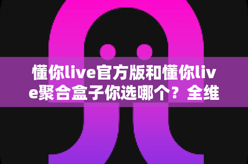 懂你live官方版和懂你live聚合盒子你选哪个?全维度深度对比,帮你一步选对不踩坑 懂你live官方版和懂你live聚合盒子你选哪个?全维度深度对比,帮你一步选对不踩坑
