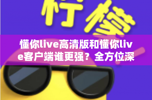 懂你live高清版和懂你live客户端谁更强？全方位深度对比评测，帮你选出最适合自己的版本